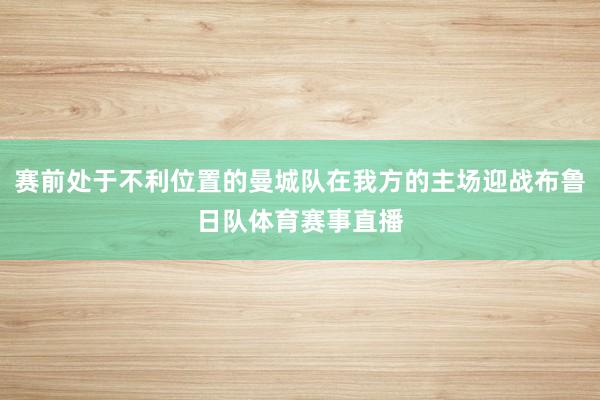 赛前处于不利位置的曼城队在我方的主场迎战布鲁日队体育赛事直播