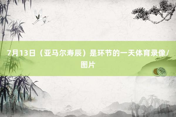 7月13日（亚马尔寿辰）是环节的一天体育录像/图片