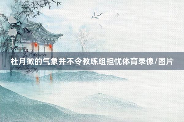 杜月徵的气象并不令教练组担忧体育录像/图片
