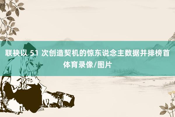 联袂以 51 次创造契机的惊东说念主数据并排榜首体育录像/图片
