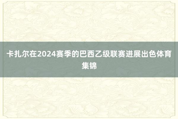 卡扎尔在2024赛季的巴西乙级联赛进展出色体育集锦