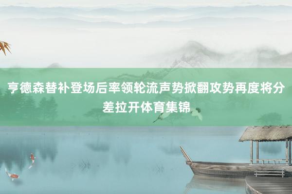 亨德森替补登场后率领轮流声势掀翻攻势再度将分差拉开体育集锦
