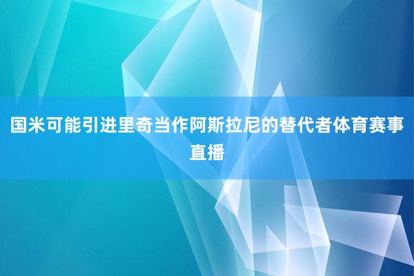国米可能引进里奇当作阿斯拉尼的替代者体育赛事直播