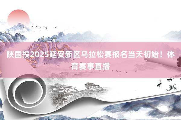 陕国投2025延安新区马拉松赛报名当天初始！体育赛事直播