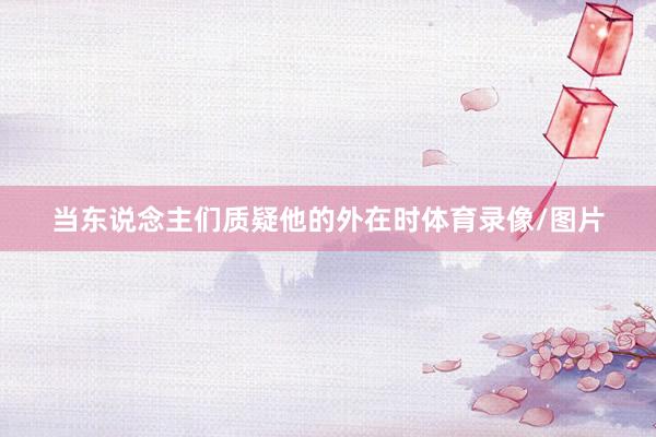 当东说念主们质疑他的外在时体育录像/图片