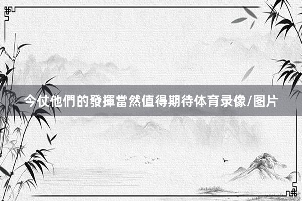 今仗他們的發揮當然值得期待体育录像/图片