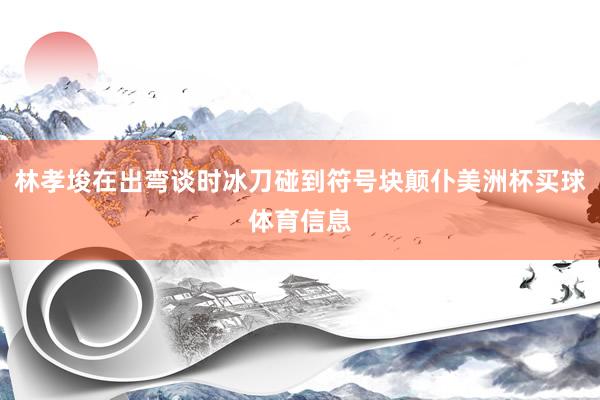 林孝埈在出弯谈时冰刀碰到符号块颠仆美洲杯买球体育信息
