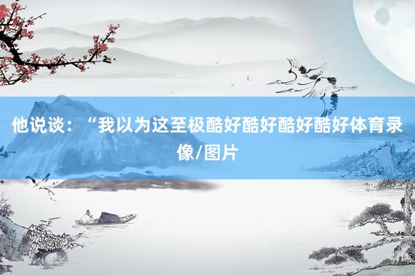 他说谈：“我以为这至极酷好酷好酷好酷好体育录像/图片