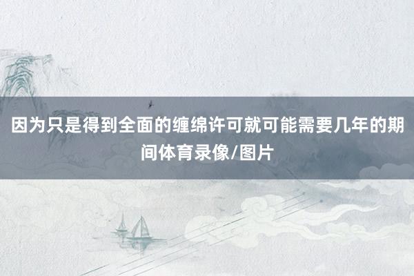 因为只是得到全面的缠绵许可就可能需要几年的期间体育录像/图片
