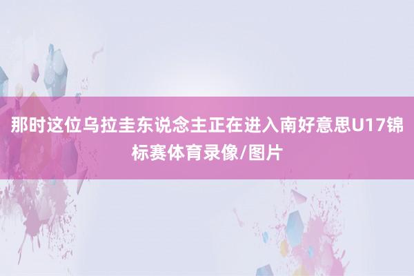 那时这位乌拉圭东说念主正在进入南好意思U17锦标赛体育录像/图片