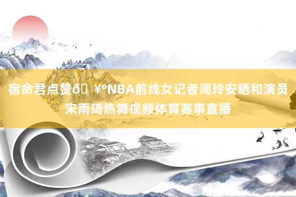 宿命君点赞🥰NBA前线女记者周玲安晒和演员宋雨琦热舞视频体育赛事直播