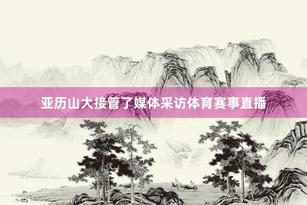 亚历山大接管了媒体采访体育赛事直播