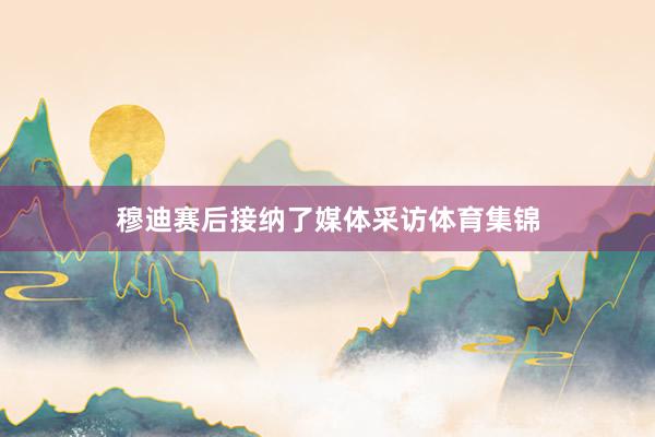 穆迪赛后接纳了媒体采访体育集锦