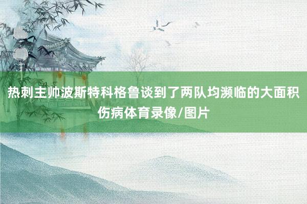 热刺主帅波斯特科格鲁谈到了两队均濒临的大面积伤病体育录像/图片