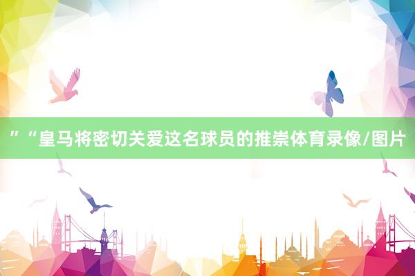 ”“皇马将密切关爱这名球员的推崇体育录像/图片