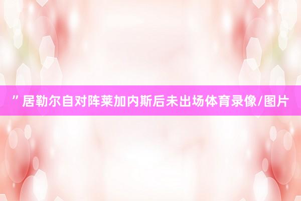 ”居勒尔自对阵莱加内斯后未出场体育录像/图片