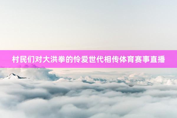 村民们对大洪拳的怜爱世代相传体育赛事直播