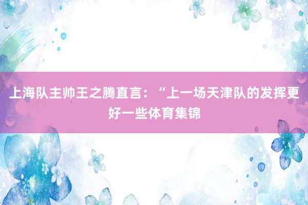 上海队主帅王之腾直言：“上一场天津队的发挥更好一些体育集锦