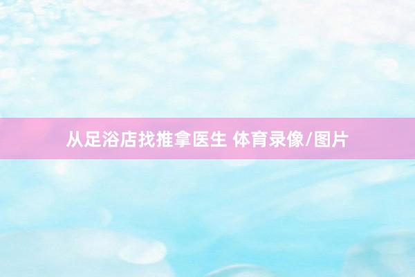 从足浴店找推拿医生 体育录像/图片