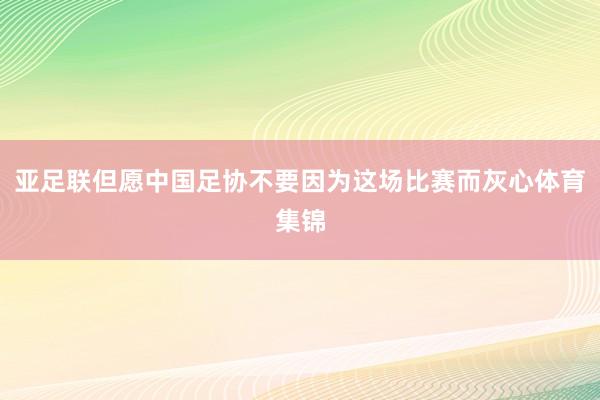 亚足联但愿中国足协不要因为这场比赛而灰心体育集锦