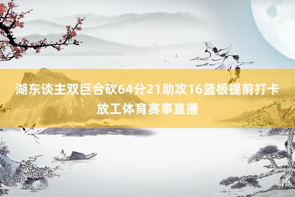 湖东谈主双巨合砍64分21助攻16篮板提前打卡放工体育赛事直播