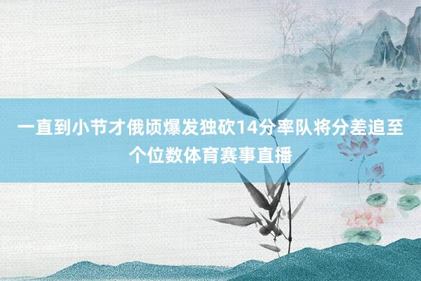 一直到小节才俄顷爆发独砍14分率队将分差追至个位数体育赛事直播
