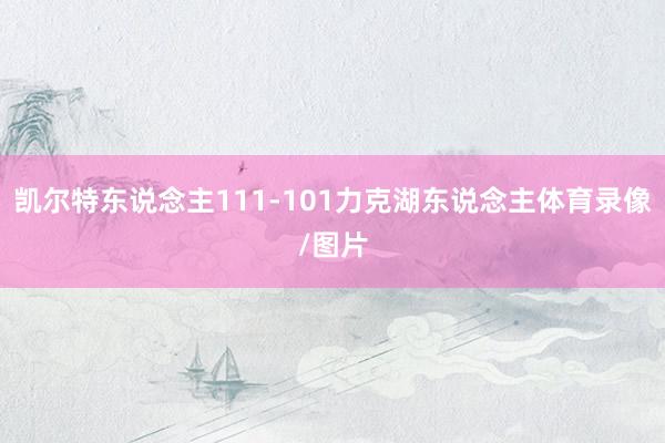 凯尔特东说念主111-101力克湖东说念主体育录像/图片