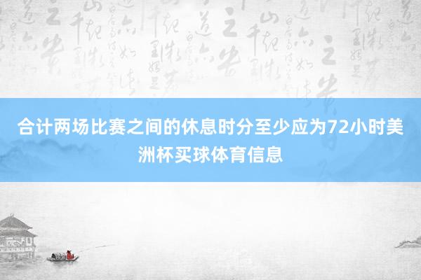 合计两场比赛之间的休息时分至少应为72小时美洲杯买球体育信息