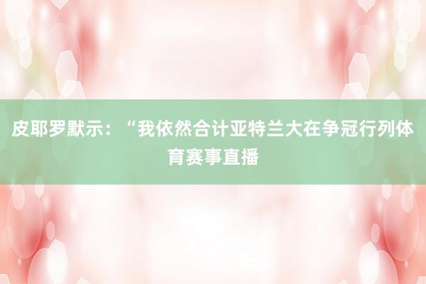 皮耶罗默示：“我依然合计亚特兰大在争冠行列体育赛事直播