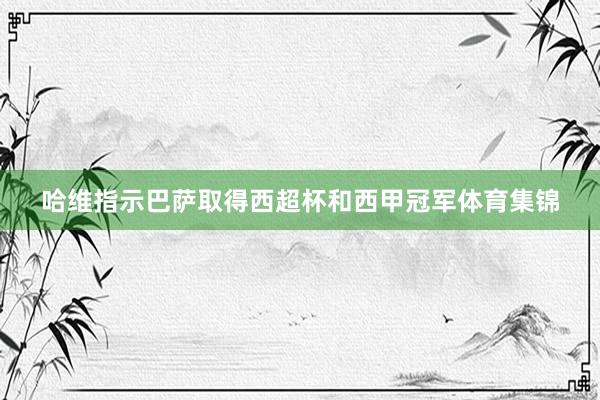 哈维指示巴萨取得西超杯和西甲冠军体育集锦