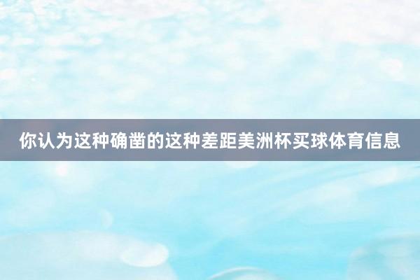 你认为这种确凿的这种差距美洲杯买球体育信息