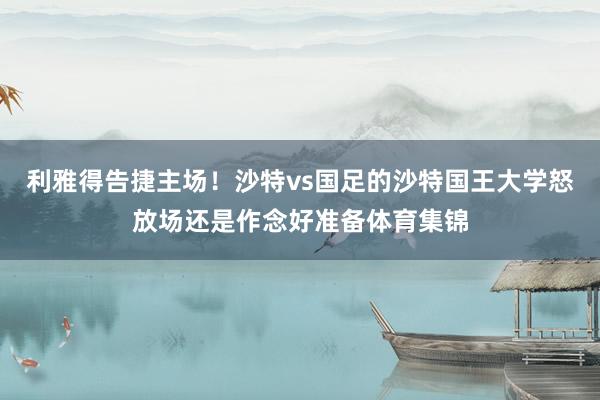 利雅得告捷主场！沙特vs国足的沙特国王大学怒放场还是作念好准备体育集锦
