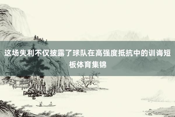 这场失利不仅披露了球队在高强度抵抗中的训诲短板体育集锦