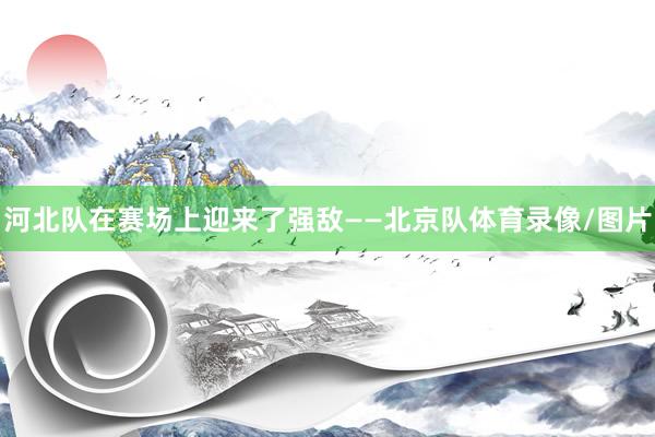 河北队在赛场上迎来了强敌——北京队体育录像/图片