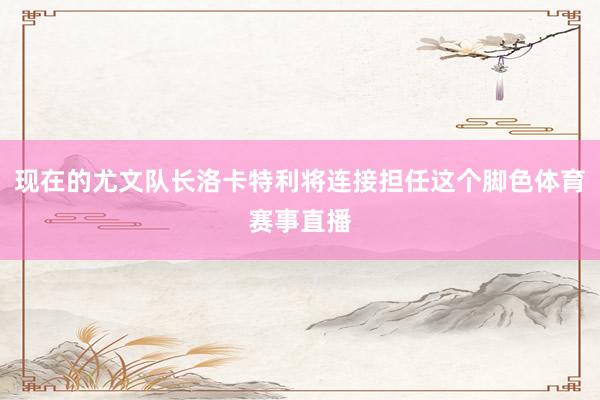 现在的尤文队长洛卡特利将连接担任这个脚色体育赛事直播