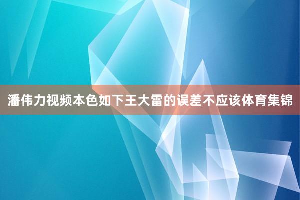 潘伟力视频本色如下王大雷的误差不应该体育集锦