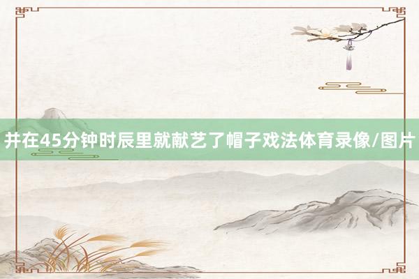 并在45分钟时辰里就献艺了帽子戏法体育录像/图片