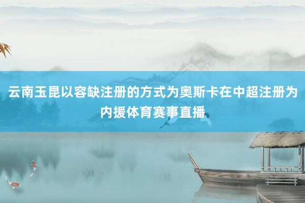 云南玉昆以容缺注册的方式为奥斯卡在中超注册为内援体育赛事直播