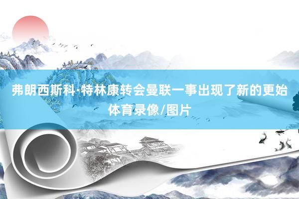 弗朗西斯科·特林康转会曼联一事出现了新的更始体育录像/图片