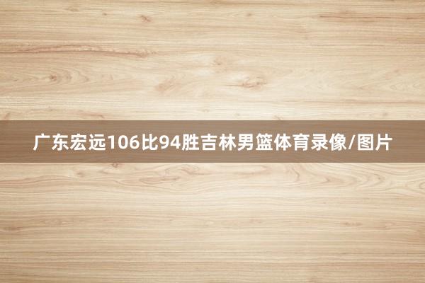 广东宏远106比94胜吉林男篮体育录像/图片
