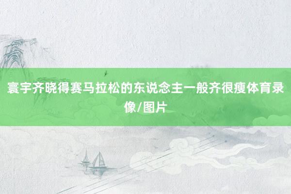 寰宇齐晓得赛马拉松的东说念主一般齐很瘦体育录像/图片