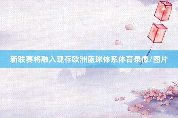 新联赛将融入现存欧洲篮球体系体育录像/图片