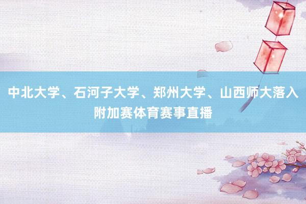 中北大学、石河子大学、郑州大学、山西师大落入附加赛体育赛事直播