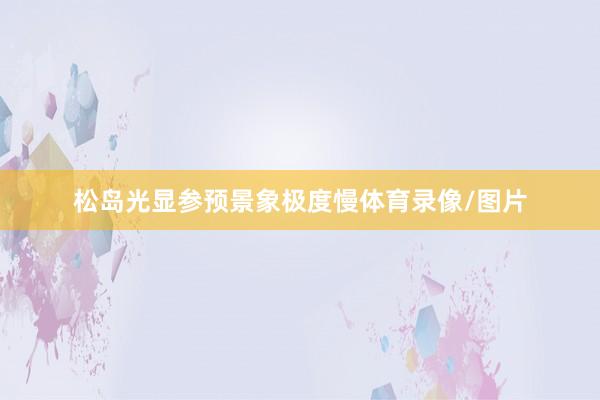 松岛光显参预景象极度慢体育录像/图片