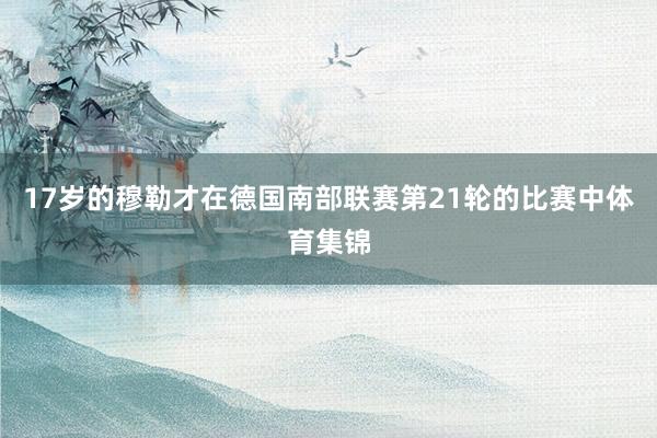 17岁的穆勒才在德国南部联赛第21轮的比赛中体育集锦