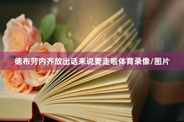 德布劳内齐放出话来说要走啦体育录像/图片