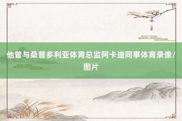 他曾与桑普多利亚体育总监阿卡迪同事体育录像/图片
