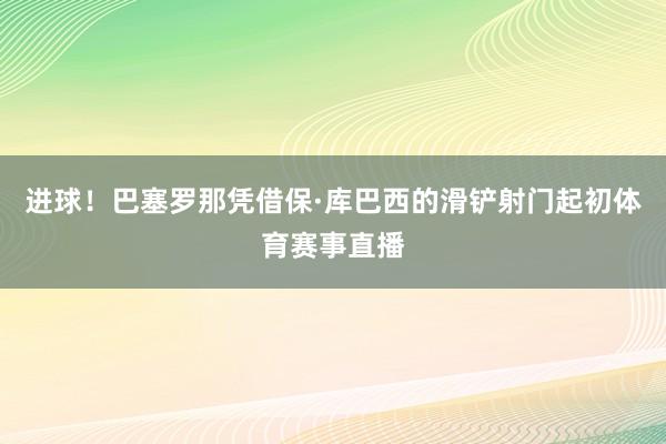 进球！巴塞罗那凭借保·库巴西的滑铲射门起初体育赛事直播