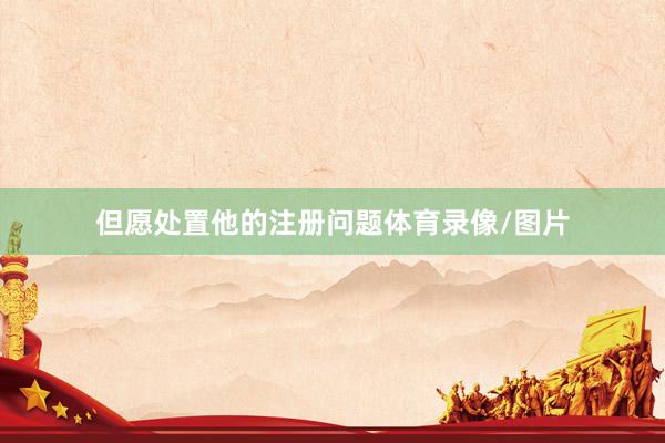但愿处置他的注册问题体育录像/图片