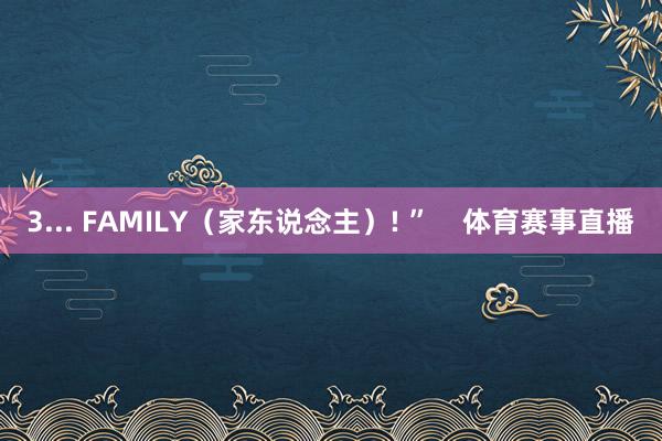 3... FAMILY（家东说念主）! ”    体育赛事直播